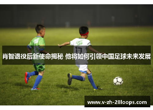 肖智退役后新使命揭秘 他将如何引领中国足球未来发展 肖智退役后新使命揭秘 他将如何引领中国足球未来发展