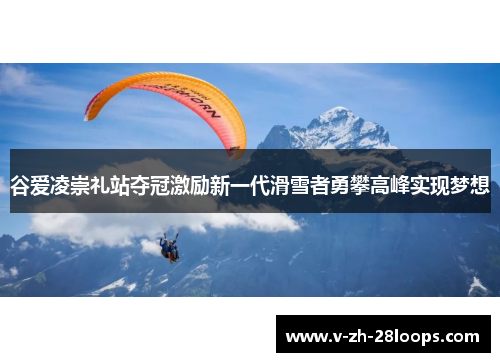 谷爱凌崇礼站夺冠激励新一代滑雪者勇攀高峰实现梦想