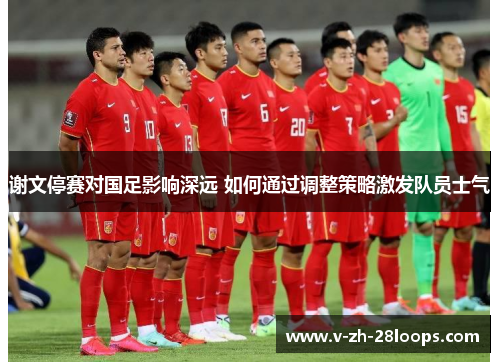 谢文停赛对国足影响深远 如何通过调整策略激发队员士气