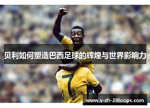 贝利如何塑造巴西足球的辉煌与世界影响力