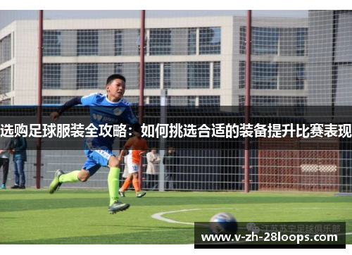 选购足球服装全攻略：如何挑选合适的装备提升比赛表现