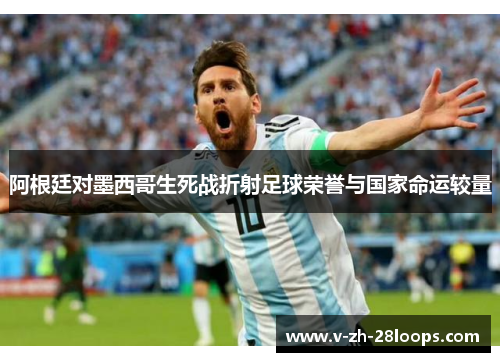 阿根廷对墨西哥生死战折射足球荣誉与国家命运较量