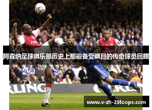 阿森纳足球俱乐部历史上那些备受瞩目的传奇球员回顾