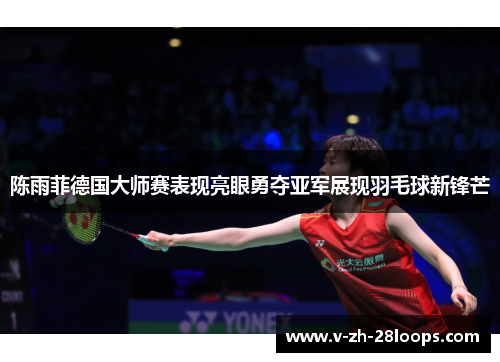 陈雨菲德国大师赛表现亮眼勇夺亚军展现羽毛球新锋芒