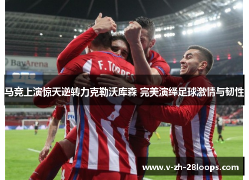 马竞上演惊天逆转力克勒沃库森 完美演绎足球激情与韧性
