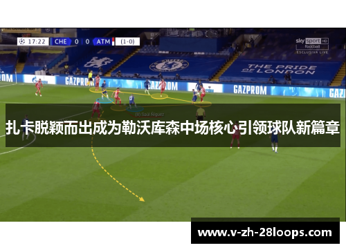 扎卡脱颖而出成为勒沃库森中场核心引领球队新篇章 扎卡脱颖而出成为勒沃库森中场核心引领球队新篇章