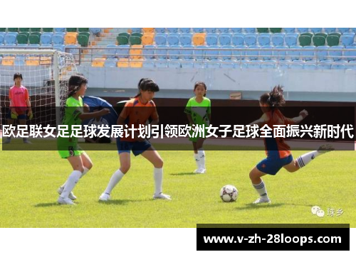 欧足联女足足球发展计划引领欧洲女子足球全面振兴新时代 欧足联女足足球发展计划引领欧洲女子足球全面振兴新时代